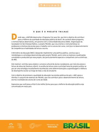 O Q U E É O P R O J E T O T R I L H A S
Desde 1995, a NATURA desenvolve o Programa Crer para Ver, que tem o objetivo de contribuir
para a melhoria da qualidade da educação pública do Brasil. No contexto desse programa,
o Instituto Natura desenvolveu, em parceria com a Comunidade Educativa CEDAC, Organização da
Sociedade Civil de Interesse Público, o projeto TRILHAS, que visa orientar e instrumentalizar os
professores e diretores de escolas para o trabalho com os alunos de 6 anos, com foco no desenvolvimento
de competências e habilidades de leitura e escrita.
O Ministério da Educação (MEC), desejando implementar uma política pública, concluiu que a
metodologia e a estratégia desenvolvidas pelo projeto TRILHAS, assim como os materiais e publicações
concebidos e produzidos por esse projeto, são particularmente especiais e compatíveis com as diretrizes
do MEC.
Este material contribui para ampliar o universo cultural de alunos e professores, por meio do acesso à
leitura de obras da literatura infantil. A escolha da leitura como o principal tema do projeto justifica-se
por ser uma estratégia mundialmente reconhecida como determinante para a aprendizagem e melhoria
do desempenho escolar ao longo de toda a vida do estudante.
Com o objetivo de promover a qualidade da educação nas escolas públicas do país, o MEC apoia e
distribui o conjunto de materiais do TRILHAS, que visa contribuir para o desenvolvimento da leitura,
escrita e oralidade dos alunos de 6 anos de idade.
Esperamos que você possa utilizá-lo da melhor forma para que a melhoria da educação pública seja
concretizada em nosso país.
 