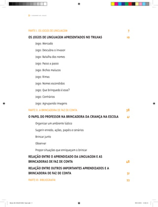 5 | C A D E R N O D E J O G O S
PARTE I. OS JOGOS DE LINGUAGEM 7
OS JOGOS DE LINGUAGEM APRESENTADOS NO TRILHAS 10
Jogo: Mercado
Jogo: Descubra o invasor
Jogo: Batalha dos nomes
Jogo: Passo a passo
Jogo: Bichos malucos
Jogo: Rimas
Jogo: Nomes escondidos
Jogo: Que brinquedo é esse?
Jogo: Contrários
Jogo: Agrupando imagens
PARTE II. A BRINCADEIRA DE FAZ DE CONTA 38
O papel do professor na brincadeira da criança na escola 41
Organizar um ambiente lúdico
Sugerir enredo, ações, papéis e cenários
Brincar junto
Observar
Propor situações que enriqueçam o brincar
Relação entre o aprendizado da linguagem e as
brincadeiras de faz de conta	 48
Relação entre outros importantes aprendizados e a
brincadeira de faz de conta 51
PARTE III. Bibliografia 53
Miolo DE JOGOS MEC final.indd 5 09/12/2011 12:02:31
 