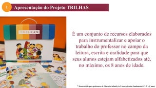 É um conjunto de recursos elaborados
para instrumentalizar e apoiar o
trabalho do professor no campo da
leitura, escrita e oralidade para que
seus alunos estejam alfabetizados até,
no máximo, os 8 anos de idade.
* Desenvolvido para professores de Educação infantil (4 e 5 anos) e Ensino Fundamental (1º, 2º e 3º anos)
Apresentação do Projeto TRILHAS
1
 