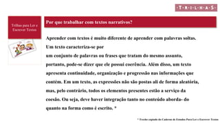 Trilhas para Ler e
Escrever Textos
Por que trabalhar com textos narrativos?
* Trecho copiado do Caderno de Estudos Para Ler e Escrever Textos
Aprender com textos é muito diferente de aprender com palavras soltas.
Um texto caracteriza-se por
um conjunto de palavras ou frases que tratam do mesmo assunto,
portanto, pode-se dizer que ele possui coerência. Além disso, um texto
apresenta continuidade, organização e progressão nas informações que
contém. Em um texto, as expressões não são postas ali de forma aleatória,
mas, pelo contrário, todos os elementos presentes estão a serviço da
coesão. Ou seja, deve haver integração tanto no conteúdo aborda- do
quanto na forma como é escrito. *
 