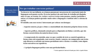 Trilhas para Abrir o
Apetite Poético
Por que trabalhar com textos poéticos?
No decorrer de sua infância, as crianças passam por um processo de construção tanto da
linguagem oral quanto escrita. Os textos poéticos são uma fonte de trabalho privilegiada,
uma vez que, ao escutar, ler, recitar e escrever textos como poemas, canções, parlendas e
outros, as crianças podem aprender muito sobre a linguagem e também sobre o sistema de
escrita.
O trabalho com esses textos é interessante por colocar em destaque:
- Aspectos sonoros, já que o ritmo e a musicalidade são elementos próprios desses textos.
• - Aspectos gráficos, chamando atenção para a disposição em linhas e estrofes, que são
formas características da maioria desses textos.
• - A compreensão do conteúdo, uma vez que o sentido do texto se constrói apoiado na
forma como está organizado, com recursos visuais e sonoros, em comparação com textos
cujo discurso se articula com menos paralelismo entre a forma e o sentido, como alguns
textos narrativos ou expositivos.
• - A própria linguagem poética com suas particularidades.
* Trecho copiado do Caderno de Estudo para Abrir o Apetite Poético
 