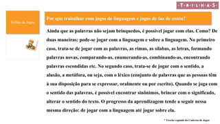 Trilhas de Jogos
Por que trabalhar com jogos de linguagem e jogos de faz de conta?
Ainda que as palavras não sejam brinquedos, é possível jogar com elas. Como? De
duas maneiras: pode-se jogar com a linguagem e sobre a linguagem. No primeiro
caso, trata-se de jogar com as palavras, as rimas, as sílabas, as letras, formando
palavras novas, comparando-as, enumerando-as, combinando-as, encontrando
palavras escondidas etc. No segundo caso, trata-se de jogar com o sentido, a
alusão, a metáfora, ou seja, com o léxico (conjunto de palavras que as pessoas têm
à sua disposição para se expressar, oralmente ou por escrito). Quando se joga com
o sentido das palavras, é possível encontrar sinônimos, brincar com o significado,
alterar o sentido do texto. O progresso da aprendizagem tende a seguir nessa
mesma direção: de jogar com a linguagem até jogar sobre ela.
* Trecho copiado do Caderno de Jogos
 