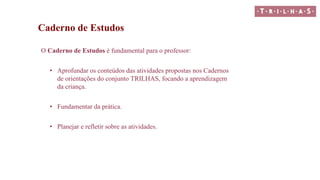 Caderno de Estudos
O Caderno de Estudos é fundamental para o professor:
• Aprofundar os conteúdos das atividades propostas nos Cadernos
de orientações do conjunto TRILHAS, focando a aprendizagem
da criança.
• Fundamentar da prática.
• Planejar e refletir sobre as atividades.
 