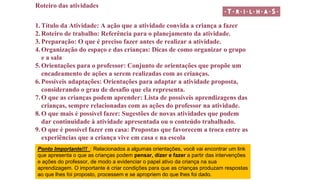 Roteiro das atividades
1. Título da Atividade: A ação que a atividade convida a criança a fazer
2. Roteiro de trabalho: Referência para o planejamento da atividade.
3. Preparação: O que é preciso fazer antes de realizar a atividade.
4. Organização do espaço e das crianças: Dicas de como organizar o grupo
e a sala
5. Orientações para o professor: Conjunto de orientações que propõe um
encadeamento de ações a serem realizadas com as crianças.
6. Possíveis adaptações: Orientações para adaptar a atividade proposta,
considerando o grau de desafio que ela representa.
7. O que as crianças podem aprender: Lista de possíveis aprendizagens das
crianças, sempre relacionadas com as ações do professor na atividade.
8. O que mais é possível fazer: Sugestões de novas atividades que podem
dar continuidade à atividade apresentada ou o conteúdo trabalhado.
9. O que é possível fazer em casa: Propostas que favorecem a troca entre as
experiências que a criança vive em casa e na escola
Ponto Importante!!! : Relacionados a algumas orientações, você vai encontrar um link
que apresenta o que as crianças podem pensar, dizer e fazer a partir das intervenções
e ações do professor, de modo a evidenciar o papel ativo da criança na sua
aprendizagem. O importante é criar condições para que as crianças produzam respostas
ao que lhes foi proposto, processem e se apropriem do que lhes foi dado.
 