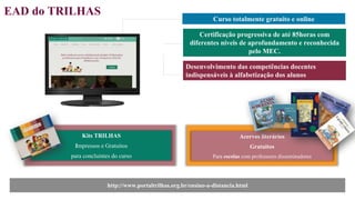 EAD do TRILHAS
Curso totalmente gratuito e online
Certificação progressiva de até 85horas com
diferentes níveis de aprofundamento e reconhecida
pelo MEC.
http://www.portaltrilhas.org.br/ensino-a-distancia.html
Kits TRILHAS
Impressos e Gratuitos
para concluintes do curso
Acervos literários
Gratuitos
Para escolas com professores disseminadores
Desenvolvimento das competências docentes
indispensáveis à alfabetização dos alunos
 
