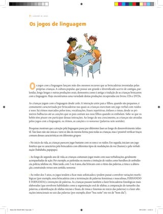 7 | C A D E R N O D E J O G O S
Os jogos de linguagem
s jogos com a linguagem lançam mão dos mesmos recursos que as brincadeiras inventadas pelas
próprias crianças.A cultura popular, que possui um grande e diversificado acervo de cantigas, par-
lendas, lenga-lengas e outras produções orais, demonstra como é antiga a tradição de as crianças brincarem
com a linguagem. Hoje encontramos uma variedade destas produções recuperadas em livros, CDs e DVDs.
As crianças jogam com a linguagem desde cedo.A interação entre pais e filhos, quando são pequenos, é
comumente caracterizada por brincadeiras nas quais as crianças exercitam um jogo verbal com ruídos
e sons: há ritmos marcados pelos tons, vocalizações, frases repetitivas, ênfases e rimas, desde os pri-
meiros balbucios até as canções que os pais cantam aos seus filhos quando os embalam. Sabe-se que os
bebês têm prazer em participar dessas interações. Ao longo de seu crescimento, as crianças são atraídas
pelos jogos com a linguagem, os ritmos, as canções e o nonsense (palavras sem sentido).
Pesquisas mostram que a atração pela linguagem passa por diferentes fases ao longo do desenvolvimento infan-
til.Tais fases não são únicas e nem se dão da mesma forma para todas as crianças,mas é possível verificar traços
comuns dessas características em diferentes grupos:
• No início da vida,as crianças parecem jogar bastante com os sons e os ruídos.Em seguida,iniciam um jogo
fonético que se caracteriza pela brincadeira com diferentes tipos de modulações da voz (humm) e pela verbali-
zação (babababa,papapapa).
•Ao longo do segundo ano de vida,as crianças costumam jogar muito com suas verbalizações,geralmente
acompanhadas de ação.Por exemplo,as parlendas ou mesmo a imitação de ruídos como barulhos de ambulân-
cia,polícia,telefone etc.Mais tarde,com 3 ou 4 anos,elas brincam com o ritmo das palavras,a rima e a alitera-
ção,construindo versos sem sentido,nonsense.
•Ao redor dos 5 anos, os jogos tendem a ficar mais sofisticados e podem passar a envolver variações morfo-
lógicas (por exemplo, uma brincadeira com a terminação de palavras femininas e masculinas, FERNANDO
E FERNANDA) e invenções de palavras.As crianças passam também a fazer brincadeiras fonológicas mais
elaboradas (que envolvem habilidades como a segmentação oral de sílabas, a comparação do tamanho das
palavras, a identificação de sílabas iniciais e finais, de rimas e fonemas no início das palavras) e a fazer alte-
rações intencionais no uso das palavras (por exemplo, dizer“boa noite”em vez de“bom dia”).
O
Miolo DE JOGOS MEC final.indd 7 09/12/2011 12:02:31
 