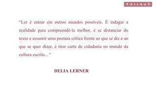 “Ler é entrar em outros mundos possíveis. É indagar a
realidade para compreendê-la melhor, é se distanciar do
texto e assumir uma postura crítica frente ao que se diz e ao
que se quer dizer, é tirar carta de cidadania no mundo da
cultura escrita... “
DELIA LERNER
 