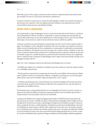 8 | T R I L H A S
Mais tarde, já com 6 anos, os jogos costumam envolver narrativas e expressões típicas desse tipo de texto
(por exemplo,“Era uma vez”, para iniciar uma história), metáforas etc.
Incentivar o interesse e o prazer que as crianças têm pela linguagem, criando novos contextos de jogos em
que brincam com as palavras e seus sons, significa, portanto, enriquecer suas experiências por meio de
recursos lúdicos potenciais para o aprendizado da língua.
Jogar com a linguagem
Como apresentado, os jogos de linguagem são por si só uma ferramenta educacional. Porém, se o professor
tiver oportunidade de conhecê-los melhor e compreender os aspectos da língua que estão presentes em
cada um deles, poderá fazer um uso muito significativo no ensino da língua, uma vez que o foco de reflexão
desses jogos, em sua maioria, é a palavra em suas estruturas sonoras, semânticas e gráficas.
Ainda que as palavras não sejam brinquedos, é possível jogar com elas. Como? De duas maneiras: pode-se
jogar com a linguagem e sobre a linguagem. No primeiro caso, trata-se de jogar com as palavras, as rimas, as
sílabas, as letras, formando palavras novas, comparando-as, enumerando-as, combinando-as, encontrando
palavras escondidas etc. No segundo caso, trata-se de jogar com o sentido, a alusão, a metáfora, ou seja, com
o léxico (conjunto de palavras que as pessoas têm à sua disposição para se expressar, oralmente ou por escri-
to). Quando se joga com o sentido das palavras, é possível encontrar sinônimos, brincar com o significado,
alterar o sentido do texto. O progresso da aprendizagem tende a seguir nessa mesma direção: de jogar com a
linguagem até jogar sobre ela.
Jogar com e sobre a linguagem proporciona importantes aprendizagens para as crianças:
• Possibilita que ampliem seu vocabulário, na medida em que trata as palavras a partir das relações semânti-
cas e morfológicas que possuem.
• Permite que elas se aproximem da compreensão do sistema de escrita alfabética, favorecendo que reflitam
sobre as palavras escritas em suas dimensões silábicas e ortográficas e percebam que a escrita tem proprie-
dades sonoras e que é preciso entender a lógica da relação entre o som e a grafia.
• Contribui, especificamente, para o desenvolvimento da consciência fonológica, favorecendo que tomem
consciência de que as palavras são formadas por diferentes sons ou grupos de sons e que elas podem ser
segmentadas em unidades menores.
Por desejarmos que as crianças gostem de brincar com a linguagem, de ter prazer em tomar os textos e as
palavras como objeto de reflexão, consideramos importante promover uma curiosidade especial sobre o
mundo da leitura e da escrita desde o início de sua escolaridade.
A proposta de trabalhar com os jogos de linguagem apresentada no Trilhas parte do pressuposto de
que essa forma de conceber o trabalho não deixa o funcionamento da linguagem alheio à língua escrita e à
atividade de ler. No processo de ensino e aprendizagem da língua há três atividades principais: a leitura de
textos, a produção de textos e a análise linguística. Entendemos que elas não são independentes e precisam
ser trabalhadas ao mesmo tempo.A reflexão sobre a língua deve se dar junto com o ato da leitura quando
esta é considerada como construção dos sentidos expressos pelo texto e não apenas decodificação. Também
no caso da produção de textos, uma visão socioconstrutivista de língua pressupõe que, ao escrever, o autor
de um texto está refletindo sobre as palavras da língua em diferentes níveis (fonológico,semântico,pragmático
Miolo DE JOGOS MEC final.indd 8 09/12/2011 12:02:32
 
