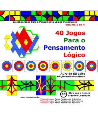 Coleção: Jogos Para o Pensamento Lógico-Matemático
Volume 1 de 4
40 Jogos
Para o
Pensamento
Lógico
Aury de Sá Leite
Edição Preliminar/Draft
Obra sob a licença
Creative Commons
Desta Mesma Coleção:
Volume 2: Jogos Para o Pensamento Aritmético;
Volume 3: Jogos Para o Pensamento Geométricos;
Volume 4: Jogos Para o Pensamento Algébrico.
 