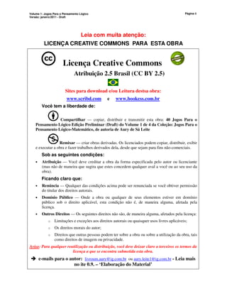Volume 1: Jogos Para o Pensamento Lógico
Versão: janeiro/2011 - Draft
Página ii
Leia com muita atenção:
LICENÇA CREATIVE COMMONS PARA ESTA OBRA
Licença Creative Commons
Atribuição 2.5 Brasil (CC BY 2.5)
Sites para download e/ou Leitura destsa obra:
www.scribd.com e www.bookess.com.br
Você tem a liberdade de:
Compartilhar — copiar, distribuir e transmitir esta obra: 40 Jogos Para o
Pensamento Lógico Edição Preliminar (Draft) do Volume 1 de 4 da Coleção: Jogos Para o
Pensamento Lógico-Matemático, de autoria de Aury de Sá Leite
Remixar — criar obras derivadas. Os licenciados podem copiar, distribuir, exibir
e executar a obra e fazer trabalhos derivados dela, desde que sejam para fins não-comerciais.
Sob as seguintes condições:
• Atribuição — Você deve creditar a obra da forma especificada pelo autor ou licenciante
(mas não de maneira que sugira que estes concedem qualquer aval a você ou ao seu uso da
obra).
Ficando claro que:
• Renúncia — Qualquer das condições acima pode ser renunciada se você obtiver permissão
do titular dos direitos autorais.
• Domínio Público — Onde a obra ou qualquer de seus elementos estiver em domínio
público sob o direito aplicável, esta condição não é, de maneira alguma, afetada pela
licença.
• Outros Direitos — Os seguintes direitos não são, de maneira alguma, afetados pela licença:
o Limitações e exceções aos direitos autorais ou quaisquer usos livres aplicáveis;
o Os direitos morais do autor;
o Direitos que outras pessoas podem ter sobre a obra ou sobre a utilização da obra, tais
como direitos de imagem ou privacidade.
Aviso: Para qualquer reutilização ou distribuição, você deve deixar claro a terceiros os termos da
licença a que se encontra submetida esta obra.



 e-mails para o autor: livroum.aury@ig.com.br ou aury.leite1@ig.com.br - Leia mais
no ite 0.9. – ‘Elaboração do Material’
 