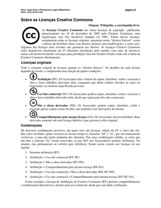 Série: Jogos Para o Pensamento Lógico-Matemático
Autor: Aury de Sá Leite
página iii
Sobre as Licenças Creative Commons
Origem: Wikipédia, a enciclopédia livre.
As licenças Creative Commons são várias licenças de copyright , publicadas
primeiramente em 16 de dezembro de 2002 pelo Creative Commons, uma
organização sem fins lucrativos fundada em 2001. Várias dessas licenças,
notadamente todas as licenças originais, garantem certos direitos básicos, como
o direito de distribuir obras com direitos autorais sem modificações, a custo zero.
Algumas das licenças mais recentes não garantem tais direitos. As licenças Creative Commons
estão disponíveis atualmente em 43 diferentes jurisdições pelo mundo, com mais de dezenove
outras sob desenvolvimento. Licenças para jurisdições fora dos Estados Unidos estão sob a tutela da
Creative Commons International.
Licenças originais
Todo o conjunto original de licenças garante os direitos básicos. Os detalhes de cada licença
depende da versão, e compreende uma seleção de quatro condições:
• Atribuição (BY): Os licenciados têm o direito de copiar, distribuir, exibir e executar a
obra e fazer trabalhos derivados dela, conquanto que dêem créditos devidos ao autor ou
licenciador, na maneira especificada por estes.
• Uso Não comercial (NC): Os licenciados podem copiar, distribuir, exibir e executar a
obra e fazer trabalhos derivados dela, desde que sejam para fins não-comerciais.
• Não a obras derivadas (ND): Os licenciados podem copiar, distribuir, exibir e
executar apenas cópias exatas da obra, não podendo criar derivações da mesma.
• Compartilhamento pela mesma licença (SA): Os licenciados devem distribuir obras
derivadas somente sob uma licença idêntica à que governa a obra original.
Combinações
Há dezesseis combinações possíveis, das quais onze são licenças válidas do CC e cinco não são.
Das cinco inválidas, quatro incluem ao mesmo tempo as cláusulas nd e sa, que são mutuamente
exclusivas; e uma não inclui nenhuma das cláusulas. Das onze combinações válidas, as cinco que
não têm a cláusula by foram removidas, já que 98% dos licenciadores pediam Atribuição. No
entanto, elas permanecem no website para referência. Sendo assim, restam seis licenças de uso
regular:
1. Somente atribuição (BY)
2. Atribuição + Uso não comercial (BY-NC)
3. Atribuição + Não a obras derivadas (BY-ND)
4. Atribuição + Compartilhamento pela mesma licença (BY-SA)
5. Atribuição + Uso não comercial + Não a obras derivadas (BY-NC-ND)
6. Atribuição + Uso não comercial + Compartilhamento pela mesma licença (BY-NC-SA)
Como exemplo, a licença de Atribuição do Creative Commons (BY) permite compartilhamento
e reelaboração (derivativos), mesmo para uso comercial, desde que seja dada a atribuição.
 