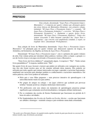 Série: Jogos Para o Pensamento Lógico-Matemático
Autor: Aury de Sá Leite
página v
PREFÁCIO
Esta coleção, denominada “Jogos Para o Pensamento Lógico-
Matemático”, é composta por quatro volumes que abrangem quatro
das áreas básicas da Matemática Elementar: este primeiro volume,
intitulado “40 Jogos Para o Pensamento Lógico”; o segundo, “40
Jogos Para o Pensamento Aritmético”; o terceiro, “40 Jogos Para o
Pensamento Geométrico” e, finalmente o quarto destes livros,
denominado “40 Jogos Para o Pensamento Algébrico”. Todos eles
sempre associados à idéia bastante específica dos ‘Jogos Para o
Pensamento’, cujo conceito será amplamente estudado, a seguir, no
Capítulo ‘Zero’, denominado ‘Prolegômenos’.
Esta coleção de livros de Matemática denominada “Jogos Para o Pensamento Lógico-
Matemático” foi planejada para ter quatro volumes que abarcassem aspectos da Lógica, da
Aritmética, da Geometria e da Álgebra, na forma de Jogos Para o Pensamento.
Denominado “40 Jogos Para o Pensamento Lógico”, este é o primeiro dos quatro volumes
da série. Este volume prima por introduzir idéias práticas e teóricas sobre a criação, a geração e o
uso de Cartões Lógicos em jogos envolvendo o Pensamento Lógico-Matemático.
“Estes livros são livros didáticos?”, perguntarão alguns. A resposta é: “Não”. “Então seriam
livros paradidáticos?” A resposta, também seria: “Não”.
São quatro livros de jogos bastante originais que podem ser utilizados com vantagem nas escolas,
mas eles não foram escritos para ser tão somente utilizado desta maneira. Eles poderão ser
utilizados por todos aqueles que estejam interessados em jogar e aprender a raciocinar logicamente,
ampliando este raciocínio para abranger também os conhecimentos e raciocínios matemáticos. Em
outras palavras, estes livros podem ser utilizados:
• Pelos pais e seus filhos pequenos − num processo interativo de aprendizagem e de
autoconhecimento muito rico para ambos;
• Por grupos de amigos ou colegas − em jogos coletivos que acabarão por provocar
tertúlias1
bastante positivas e disputas intelectuais interessantes;
• Por professores com seus alunos em momentos de aprendizagem prazerosa porque
significativa que certamente envolverá desafiadores e instigantes debates intelectuais;
• Por os estudantes das escolas de Ensino Fundamental que funcionam em período de 8
horas de aulas e atividades;
• Por freqüentadores das Escolas da Família ou Escolas Abertas – escolas que funcionam
aos sábados e domingos – reunindo crianças e pais residentes numa dada comunidade;
1
De acordo com o Dicionário Houaiss: do espanhol tertulia significa 'reunião de gente para discutir ou conversar', do
italiano trastullo, 'jogo, divertimento, passatempo'.
 