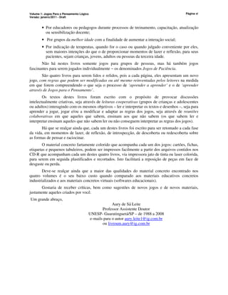 Volume 1: Jogos Para o Pensamento Lógico
Versão: janeiro/2011 - Draft
Página vi
• Por educadores ou pedagogos durante processos de treinamento, capacitação, atualização
ou sensibilização docente;
• Por grupos da melhor idade com a finalidade de aumentar a interação social;
• Por indicação de terapeutas, quando for o caso ou quando julgado conveniente por eles,
sem maiores intenções do que o de proporcionar momentos de lazer e reflexão, para seus
pacientes, sejam crianças, jovens, adultos ou pessoas da terceira idade.
Não há nestes livros somente jogos para grupos de pessoas, mas há também jogos
fascinantes para serem jogados individualmente − os denominados Jogos de Paciência.
São quatro livros para serem lidos e relidos, pois a cada página, eles apresentam um novo
jogo, com regras que podem ser modificadas ou até mesmo reinventadas pelos leitores na medida
em que forem compreendendo o que seja o processo de ‘aprender a aprender’ e o de ‘aprender
através de Jogos para o Pensamento’.
Os textos destes livros foram escrito com o propósito de provocar discussões
intelectualmente criativas, seja através de leituras cooperativas (grupos de crianças e adolescentes
ou adultos) interagindo com os mesmos objetivos – ler e interpretar os textos e desenhos –, seja para
aprender a jogar, jogar e/ou a modificar e adaptar as regras dos jogos, seja através de reuniões
colaborativas em que aqueles que sabem, ensinam aos que não sabem (os que sabem ler e
interpretar ensinam aqueles que não sabem ler ou não conseguem interpretar as regras dos jogos).
Há que se realçar ainda que, cada um destes livros foi escrito para ser retomado a cada fase
da vida, em momentos de lazer, de reflexão, de introspecção, de descoberta ou redescoberta sobre
as formas de pensar e raciocinar.
O material concreto fartamente colorido que acompanha cada um dos jogos: cartões, fichas,
etiquetas e pequenos tabuleiros, podem ser impressos facilmente a partir dos arquivos contidos nos
CD-R que acompanham cada um destes quatro livros, via impressora jato de tinta ou laser colorida,
para serem em seguida plastificados e recortados. Isto facilitará a reposição de peças em face de
desgaste ou perda.
Deve-se realçar ainda que a maior das qualidades do material concreto encontrado nos
quatro volumes é o seu baixo custo quando comparado aos materiais educativos concretos
industrializados e aos materiais concretos virtuais (softwares educacionais).
Gostaria de receber críticas, bem como sugestões de novos jogos e de novos materiais,
justamente aqueles criados por você.
Um grande abraço,
Aury de Sá Leite
Professor Assistente Doutor
UNESP- Guaratinguetá/SP – de 1988 a 2008
e-mails para o autor aury.leite1@ig.com.br
ou livroum.aury@ig.com.br
 