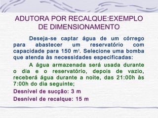 ADUTORA POR RECALQUE:EXEMPLO
DE DIMENSIONAMENTO
Deseja-se captar água de um córrego
para abastecer um reservatório com
capacidade para 150 m3
. Selecione uma bomba
que atenda às necessidades especificadas:
A água armazenada será usada durante
o dia e o reservatório, depois de vazio,
receberá água durante a noite, das 21:00h às
7:00h do dia seguinte;
Desnível de sucção: 3 m
Desnível de recalque: 15 m
 