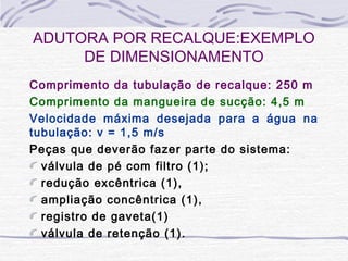 Comprimento da tubulação de recalque: 250 m
Comprimento da mangueira de sucção: 4,5 m
Velocidade máxima desejada para a água na
tubulação: v = 1,5 m/s
Peças que deverão fazer parte do sistema:
válvula de pé com filtro (1);
redução excêntrica (1),
ampliação concêntrica (1),
registro de gaveta(1)
válvula de retenção (1).
ADUTORA POR RECALQUE:EXEMPLO
DE DIMENSIONAMENTO
 
