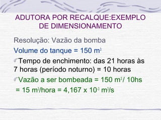 Resolução: Vazão da bomba
Volume do tanque = 150 m3
Tempo de enchimento: das 21 horas às
7 horas (período noturno) = 10 horas
Vazão a ser bombeada = 150 m3
/ 10hs
= 15 m3
/hora = 4,167 x 10-3
m3
/s
ADUTORA POR RECALQUE:EXEMPLO
DE DIMENSIONAMENTO
 
