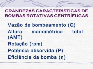 GRANDEZAS CARACTERÍSTICAS DE
BOMBAS ROTATIVAS CENTRÍFUGAS
Vazão de bombeamento (Q)
Altura manométrica total
(AMT)
Rotação (rpm)
Potência absorvida (P)
Eficiência da bomba (η)
 