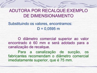 Substituindo os valores, encontramos:
D = 0,0595 m
O diâmetro comercial superior ao valor
encontrado é 60 mm e será adotado para a
canalização de recalque.
Para a canalização de sucção, os
fabricantes recomendam o diâmetro comercial
imediatamente superior, que é 75 mm.
ADUTORA POR RECALQUE:EXEMPLO
DE DIMENSIONAMENTO
 