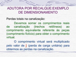 Perdas totais na canalização:
  Devemos somar os comprimentos reais
de canalização (trechos retilíneos) ao
comprimento equivalente referente às peças
(comprimento fictício) para obter o comprimento
virtual.
O comprimento virtual será multiplicado
pelo valor de j (perda de carga unitária) para
obtermos as perdas na canalização.
ADUTORA POR RECALQUE:EXEMPLO
DE DIMENSIONAMENTO
 
