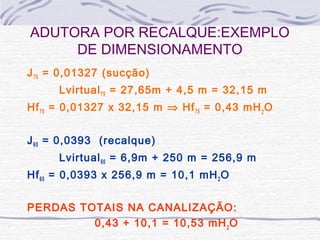 J75 = 0,01327 (sucção)
Lvirtual75 = 27,65m + 4,5 m = 32,15 m
Hf75 = 0,01327 x 32,15 m ⇒ Hf75 = 0,43 mH2
O
J60 = 0,0393 (recalque)
Lvirtual60 = 6,9m + 250 m = 256,9 m
Hf60 = 0,0393 x 256,9 m = 10,1 mH2O
PERDAS TOTAIS NA CANALIZAÇÃO:
0,43 + 10,1 = 10,53 mH2
O
ADUTORA POR RECALQUE:EXEMPLO
DE DIMENSIONAMENTO
 