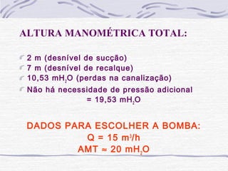 ALTURA MANOMÉTRICA TOTAL:
2 m (desnível de sucção)
7 m (desnível de recalque)
10,53 mH2
O (perdas na canalização)
Não há necessidade de pressão adicional
= 19,53 mH2
O
DADOS PARA ESCOLHER A BOMBA:
Q = 15 m3
/h
AMT ≈ 20 mH2
O
 