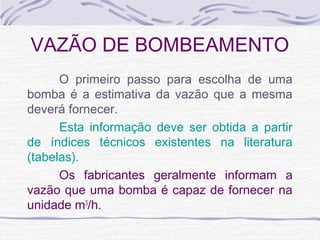 VAZÃO DE BOMBEAMENTO
O primeiro passo para escolha de uma
bomba é a estimativa da vazão que a mesma
deverá fornecer.
Esta informação deve ser obtida a partir
de índices técnicos existentes na literatura
(tabelas).
Os fabricantes geralmente informam a
vazão que uma bomba é capaz de fornecer na
unidade m3
/h.
 