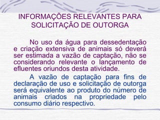 INFORMAÇÕES RELEVANTES PARA
SOLICITAÇÃO DE OUTORGA
No uso da água para dessedentação
e criação extensiva de animais só deverá
ser estimada a vazão de captação, não se
considerando relevante o lançamento de
efluentes oriundos desta atividade.
A vazão de captação para fins de
declaração de uso e solicitação de outorga
será equivalente ao produto do número de
animais criados na propriedade pelo
consumo diário respectivo.
 