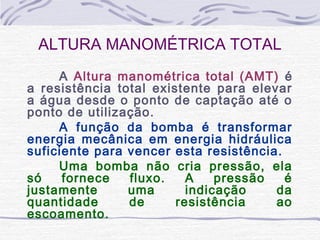 ALTURA MANOMÉTRICA TOTAL
A Altura manométrica total (AMT) é
a resistência total existente para elevar
a água desde o ponto de captação até o
ponto de utilização.
A função da bomba é transformar
energia mecânica em energia hidráulica
suficiente para vencer esta resistência.
Uma bomba não cria pressão, ela
só fornece fluxo. A pressão é
justamente uma indicação da
quantidade de resistência ao
escoamento.
 