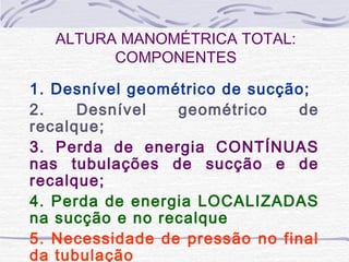 ALTURA MANOMÉTRICA TOTAL:
COMPONENTES
1. Desnível geométrico de sucção;
2. Desnível geométrico de
recalque;
3. Perda de energia CONTÍNUAS
nas tubulações de sucção e de
recalque;
4. Perda de energia LOCALIZADAS
na sucção e no recalque
5. Necessidade de pressão no final
da tubulação
 