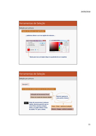 24/09/2018
11
Opções de Máscara: seus significadosOpções de Máscara: seus significados
… podemos alterar a cor nas opções de máscara …
Basta para isso um duplo clique no quadrado da cor respetiva
Ferramentas de Seleção
Seleção por pintura
Atenção!!!Atenção!!!
As máscaras de seleção baseiam-se em dois princípios:
Utilização da ferramenta Pincel
Pintar em modo de máscara rápida
Recorrer apenas às
cores preto e branco
Preto – Pinta – adiciona à seleção
Branco – Apaga – subtrai à seleção
Nota:Nota: Antes de recorrermos à máscara
rápida, devemos garantir que as
cores Preto e branco estejam
ativas, ou então utilizar a tecla
de atalho “D” para o efeito.
Ferramentas de Seleção
Seleção por pintura
 