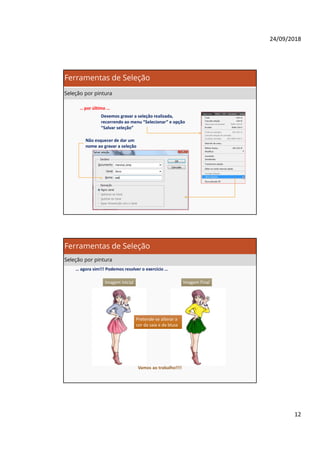 24/09/2018
12
… por último …
Devemos gravar a seleção realizada,
recorrendo ao menu “Selecionar” e opção
“Salvar seleção”
Não esquecer de dar um
nome ao gravar a seleção
Ferramentas de Seleção
Seleção por pintura
… agora sim!!! Podemos resolver o exercício …
Imagem FinalImagem Inicial
Pretende-se alterar a
cor da saia e da blusa
Pretende-se alterar a
cor da saia e da blusa
Vamos ao trabalho!!!!
Ferramentas de Seleção
Seleção por pintura
 