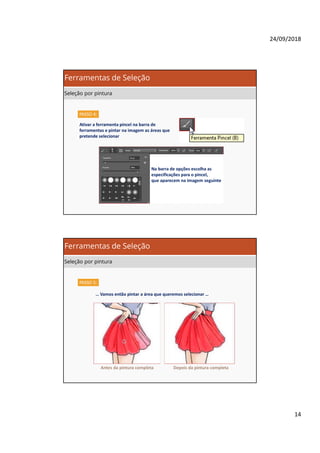24/09/2018
14
PASSO 4:
Ativar a ferramenta pincel na barra de
ferramentas e pintar na imagem as áreas que
pretende selecionar
Na barra de opções escolha as
especificações para o pincel,
que aparecem na imagem seguinte
Ferramentas de Seleção
Seleção por pintura
PASSO 5:
… Vamos então pintar a área que queremos selecionar …
Antes da pintura completa Depois da pintura completa
Ferramentas de Seleção
Seleção por pintura
 