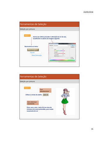 24/09/2018
16
PASSO 8:
Vamos por último proceder à alteração da cor da saia,
escolhendo os valores da imagem seguinte:
Recorremos ao menu:
Menu Imagem
Ajustes
Matiz/Saturação
Ferramentas de Seleção
Seleção por pintura
PASSO 8:
Crtl + X
Para
desseleccionar
Utilizar as teclas de atalho:
Clicar com o rato + tecla Ctrl em cima da
miniatura do canal pretendido, para mudar
novamente de cor
Para selecionar
novamente
Ferramentas de Seleção
Seleção por pintura
 