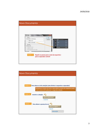 24/09/2018
3
Novo Documento
Repetir os passos para a seta da esquerda e
para o separador central!
PASSO 4:
Novo Documento
PASSO 5: Para ativar as três seleções (seta direita e esquerda e separador)
pressionar a tecla ctrl com o rato sobre o nome do respetivo canal,
com a tecla shift adicionar a segunda seleção
pressionar a tecla ctrl com o rato sobre o nome do respetivo canal,
com a tecla shift adicionar a segunda seleção
PASSO 6: inverter a seleção
Menu Selecionar
Inverter
PASSO 7: Para alterar a pureza da cor
Menu Imagem
Ajuste
Saturação
 