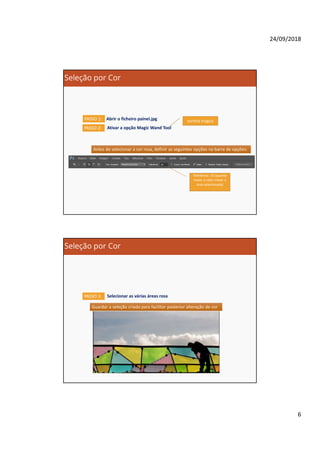 24/09/2018
6
Seleção por Cor
PASSO 1: Abrir o ficheiro painel.jpg
Antes de selecionar a cor rosa, definir as seguintes opções na barra de opções:Antes de selecionar a cor rosa, definir as seguintes opções na barra de opções:
PASSO 2: Ativar a opção Magic Wand Tool
varinha mágica
Tolerância: 25 (quanto
maior o valor maior a
área selecionada)
Seleção por Cor
PASSO 3: Selecionar as várias áreas rosa
Guardar a seleção criada para facilitar posterior alteração de corGuardar a seleção criada para facilitar posterior alteração de cor
 