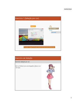 24/09/2018
7
Exercício 1 (Seleção por cor)
PASSO 4:
Menu Imagem
Ajuste
Saturação
Proceder de igual forma para alterar a cor de outras áreas de cor.Proceder de igual forma para alterar a cor de outras áreas de cor.
Exercício de Seleção
Exercício seleção por cor
Abrir um ficheiro com uma fotografia e alterar a cor
da roupa.
 