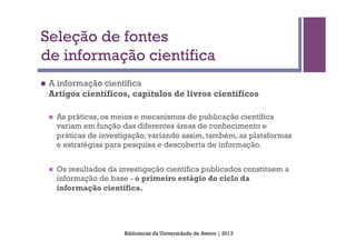 Seleção de fontes
de informação científica
n    A informação científica
      Artigos científicos, capítulos de livros científicos

      n    As práticas, os meios e mecanismos de publicação científica
            variam em função das diferentes áreas de conhecimento e
            práticas de investigação, variando assim, também, as plataformas
            e estratégias para pesquisa e descoberta de informação.


      n    Os resultados da investigação científica publicados constituem a
            informação de base - o primeiro estágio do ciclo da
            informação científica.




                              Bibliotecas da Universidade de Aveiro | 2013
 