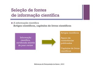 Seleção de fontes
de informação científica
n    A informação científica
      Artigos científicos, capítulos de livros científicos

                                                                 Artigos científicos

           Informação                                            Papers de
             científica,                                         conferências
        certificada através                                      publicados
          de peer-review
                                                                 Capítulos de livros
                                                                 científicos




                          Bibliotecas da Universidade de Aveiro | 2013
 