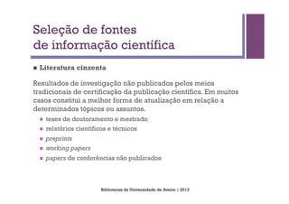 Seleção de fontes
de informação científica
n    Literatura cinzenta

Resultados de investigação não publicados pelos meios
tradicionais de certificação da publicação científica. Em muitos
casos constitui a melhor forma de atualização em relação a
determinados tópicos ou assuntos.
      n    teses de doutoramento e mestrado
      n    relatórios científicos e técnicos
      n    preprints
      n    working papers
      n    papers de conferências não publicados



                               Bibliotecas da Universidade de Aveiro | 2013
 