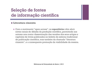 Seleção de fontes
de informação científica
n    Literatura cinzenta

      n    Com o movimento “open access”, os repositórios vêm abrir
            novos canais de difusão da produção científica, permitindo aos
            autores uma maior disseminação das versões dos seus artigos e
            capítulos de livros publicados no âmbito do sistema tradicional
            de publicação científica, mas também da chamada “literatura
            cinzenta”, e a consequente promoção da visibilidade da mesma.




                              Bibliotecas da Universidade de Aveiro | 2013
 