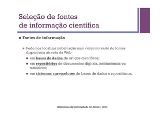Seleção de fontes
de informação científica
n    Fontes de informação

      n    Podemos localizar informação num conjunto vasto de fontes
            disponíveis através da Web:
            n    em bases de dados de artigos científicos;
            n    em repositórios de documentos digitais, institucionais ou
                  temáticos;
            n    em sistemas agregadores de bases de dados e repositórios;




                                  Bibliotecas da Universidade de Aveiro | 2013
 