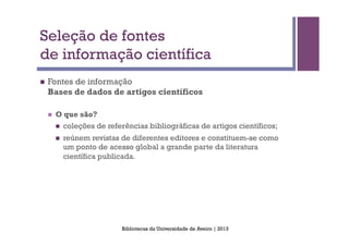 Seleção de fontes
de informação científica
n    Fontes de informação
      Bases de dados de artigos científicos

      n    O que são?
            n    coleções de referências bibliográficas de artigos científicos;
            n    reúnem revistas de diferentes editores e constituem-se como
                  um ponto de acesso global a grande parte da literatura
                  científica publicada.




                                   Bibliotecas da Universidade de Aveiro | 2013
 