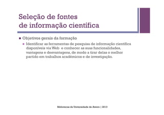 Seleção de fontes
de informação científica
n    Objetivos gerais da formação
      n    Identificar as ferramentas de pesquisa de informação científica
            disponíveis via Web e conhecer as suas funcionalidades,
            vantagens e desvantagens, de modo a tirar delas o melhor
            partido em trabalhos académicos e de investigação.




                              Bibliotecas da Universidade de Aveiro | 2013
 