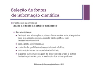 Seleção de fontes
de informação científica
n    Fontes de informação
      Bases de dados de artigos científicos

      n    Caraterísticas:
            n    devido à sua abrangência, são as ferramentas mais adequadas
                  para a realização de uma revisão bibliográfica, num
                  determinado assunto;
            n    bibliografia internacional;
            n    controlo de qualidade dos conteúdos incluídos;
            n    informação sobre os conteúdos incluídos;
            n    algumas incluem contagem de citações por artigo e outros
                  dados importantes para a avaliação dos investigadores.


                                   Bibliotecas da Universidade de Aveiro | 2013
 