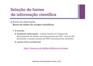 Seleção de fontes
de informação científica
n    Fontes de informação
      Bases de dados de artigos científicos

      n    O acesso:
            n    mediante subscrição – acesso restrito ao Campus da
                  Universidade de Aveiro, reconhecimento por IPs – fora da UA
                  permitido o acesso através de VPN (virtual private network);
            n    acesso livre na Internet.


                         http://www.ua.pt/sbidm/biblioteca/artigos




                                  Bibliotecas da Universidade de Aveiro | 2013
 