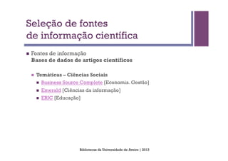 Seleção de fontes
de informação científica
n    Fontes de informação
      Bases de dados de artigos científicos

      n    Temáticas – Ciências Sociais
            n    Business Source Complete [Economia. Gestão]
            n    Emerald [Ciências da informação]
            n    ERIC [Educação]




                                 Bibliotecas da Universidade de Aveiro | 2013
 