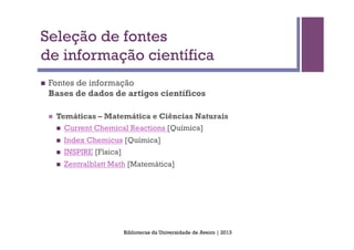 Seleção de fontes
de informação científica
n    Fontes de informação
      Bases de dados de artigos científicos

      n    Temáticas – Matemática e Ciências Naturais
            n    Current Chemical Reactions [Química]
            n    Index Chemicus [Química]
            n    INSPIRE [Física]
            n    Zentralblatt Math [Matemática]




                                     Bibliotecas da Universidade de Aveiro | 2013
 