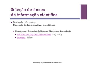 Seleção de fontes
de informação científica
n    Fontes de informação
      Bases de dados de artigos científicos

      n    Temáticas – Ciências Aplicadas. Medicina. Tecnologia
            n    ASCE - Civil Engineering database [Eng. civil]
            n    PubMed [Saúde]




                                  Bibliotecas da Universidade de Aveiro | 2013
 