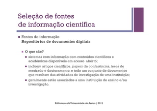 Seleção de fontes
de informação científica
n    Fontes de informação
      Repositórios de documentos digitais

      n    O que são?
            n    sistemas com informação com conteúdos científicos e
                  académicos disponíveis em acesso aberto;
            n    incluem artigos científicos, papers de conferências, teses de
                  mestrado e doutoramento, e todo um conjunto de documentos
                  que resultam das atividades de investigação de uma instituição;
            n    geralmente estão associados a uma instituição de ensino e/ou
                  investigação.




                                  Bibliotecas da Universidade de Aveiro | 2013
 