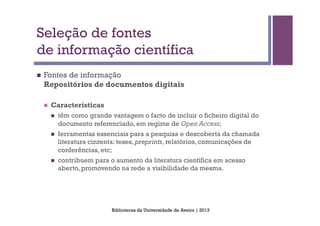Seleção de fontes
de informação científica
n    Fontes de informação
      Repositórios de documentos digitais

      n    Características
            n    têm como grande vantagem o facto de incluir o ficheiro digital do
                  documento referenciado, em regime de Open Access;
            n    ferramentas essenciais para a pesquisa e descoberta da chamada
                  literatura cinzenta: teses, preprints, relatórios, comunicações de
                  conferências, etc;
            n    contribuem para o aumento da literatura científica em acesso
                  aberto, promovendo na rede a visibilidade da mesma.




                                   Bibliotecas da Universidade de Aveiro | 2013
 